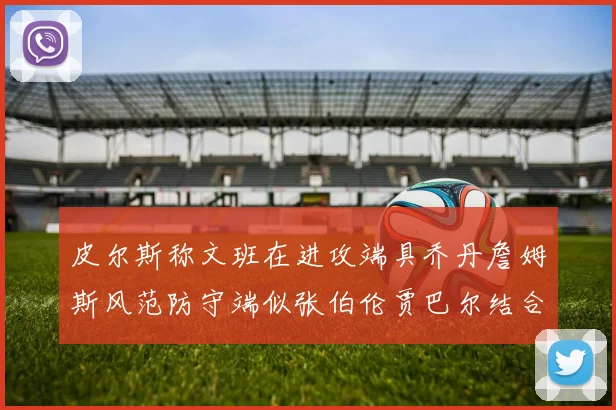 皮尔斯称文班在进攻端具乔丹詹姆斯风范防守端似张伯伦贾巴尔结合