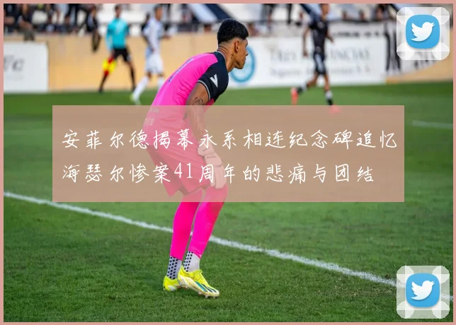 安菲尔德揭幕永系相连纪念碑追忆海瑟尔惨案41周年的悲痛与团结