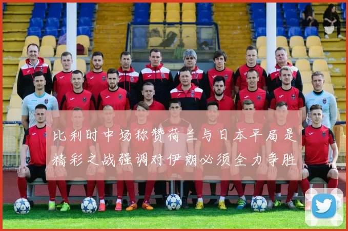 比利时中场称赞荷兰与日本平局是精彩之战强调对伊朗必须全力争胜
