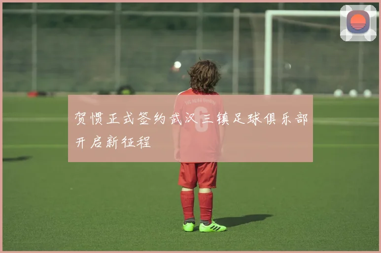 贺惯正式签约武汉三镇足球俱乐部开启新征程