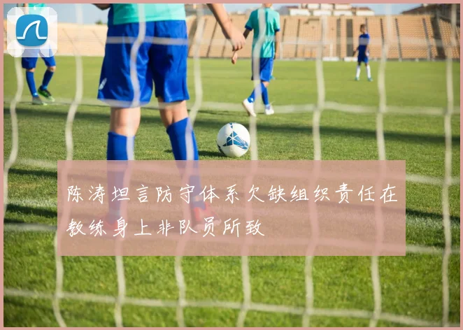 陈涛坦言防守体系欠缺组织责任在教练身上非队员所致