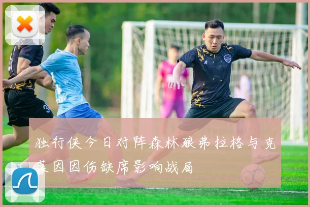 独行侠今日对阵森林狼弗拉格与克莱因因伤缺席影响战局