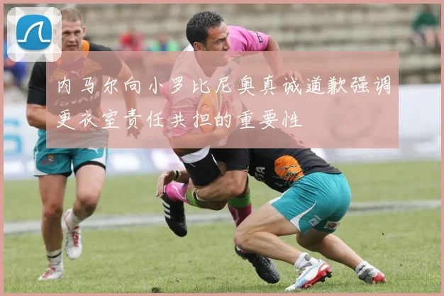 内马尔向小罗比尼奥真诚道歉强调更衣室责任共担的重要性