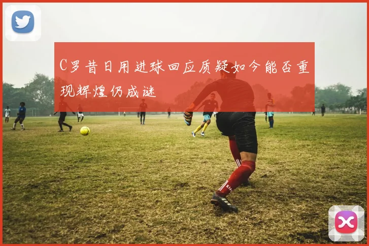 C罗昔日用进球回应质疑如今能否重现辉煌仍成谜