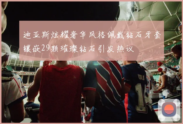 迪亚斯炫耀奢华风格佩戴钻石牙套镶嵌29颗璀璨钻石引发热议
