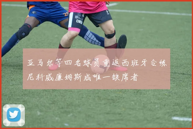 亚马尔等四名球员重返西班牙合练尼科威廉姆斯成唯一缺席者