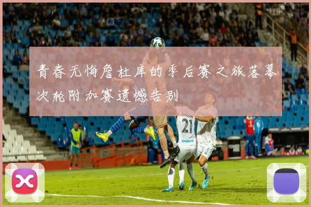青春无悔詹杜库的季后赛之旅落幕次轮附加赛遗憾告别