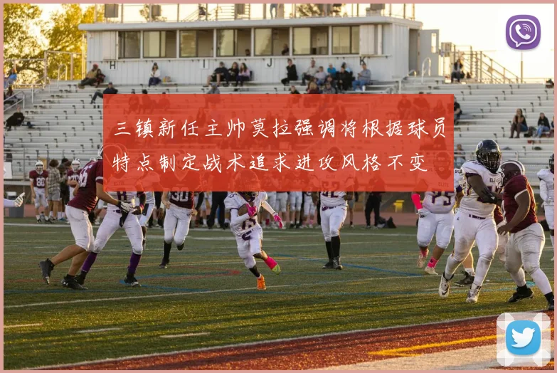 三镇新任主帅莫拉强调将根据球员特点制定战术追求进攻风格不变