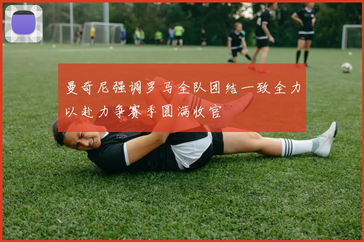 曼奇尼强调罗马全队团结一致全力以赴力争赛季圆满收官