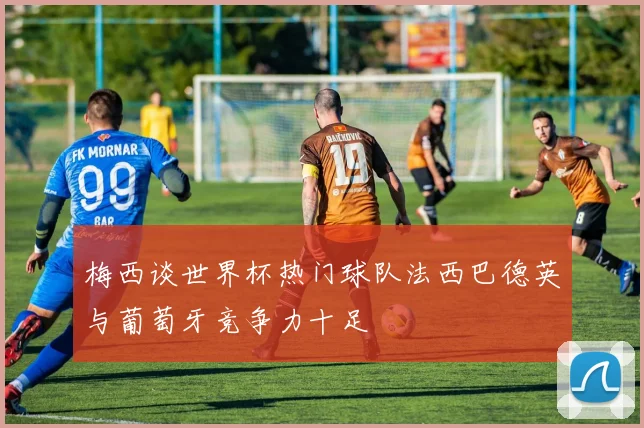 梅西谈世界杯热门球队法西巴德英与葡萄牙竞争力十足