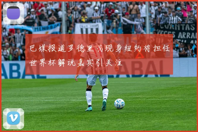 巴媒报道罗德里戈现身纽约将担任世界杯解说嘉宾引关注