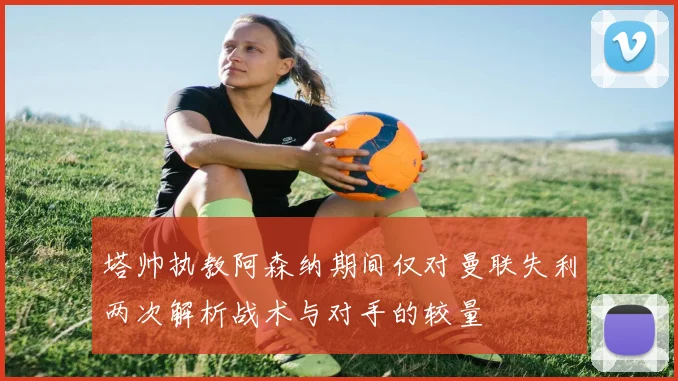 塔帅执教阿森纳期间仅对曼联失利两次解析战术与对手的较量