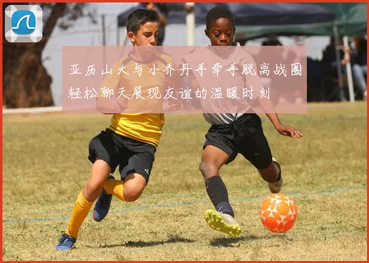 亚历山大与小乔丹手牵手脱离战圈轻松聊天展现友谊的温暖时刻