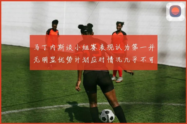 马丁内斯谈小组赛表现认为第一并无明显优势计划应对情况几乎不可能