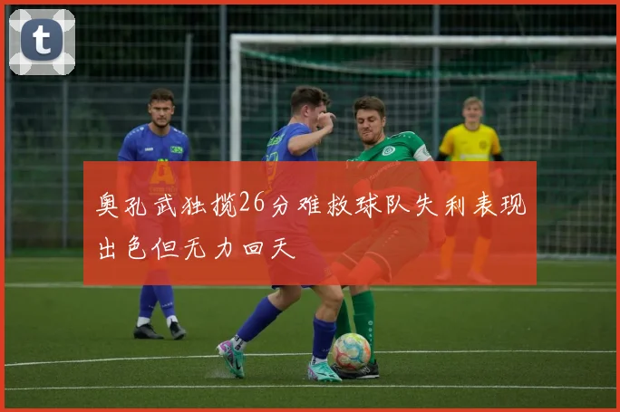 奥孔武独揽26分难救球队失利表现出色但无力回天