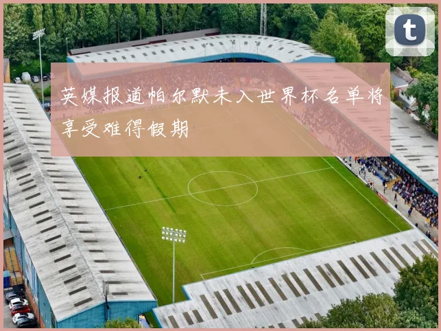 英媒报道帕尔默未入世界杯名单将享受难得假期