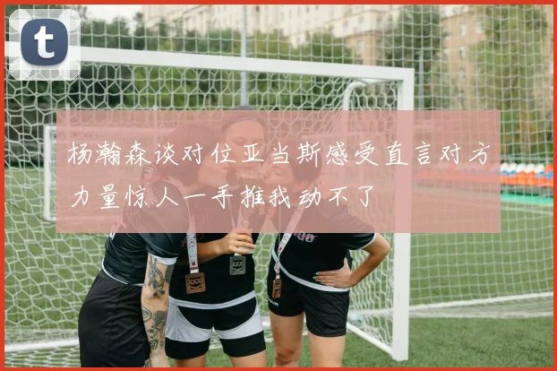 杨瀚森谈对位亚当斯感受直言对方力量惊人一手推我动不了